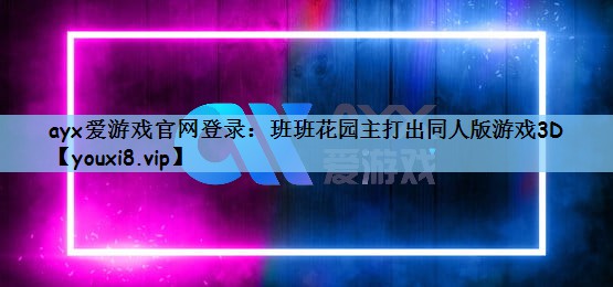 ayx爱游戏官网登录：班班花园主打出同人版游戏3D